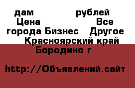 дам 30 000 000 рублей › Цена ­ 17 000 000 - Все города Бизнес » Другое   . Красноярский край,Бородино г.